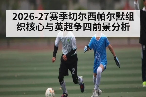 2026-27赛季切尔西帕尔默组织核心与英超争四前景分析