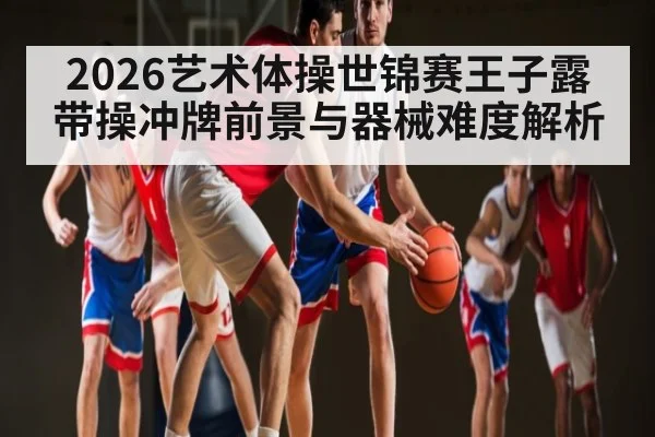 2026艺术体操世锦赛王子露带操冲牌前景与器械难度解析